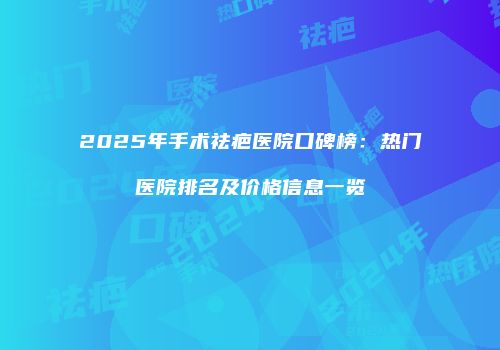 2025年手术祛疤医院口碑榜：热门医院排名及价格信息一览