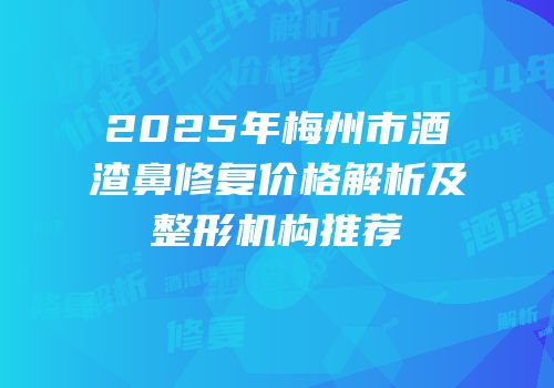 2025年梅州市酒渣鼻修复价格解析及整形机构推荐
