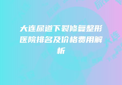 大连尿道下裂修复整形医院排名及价格费用解析
