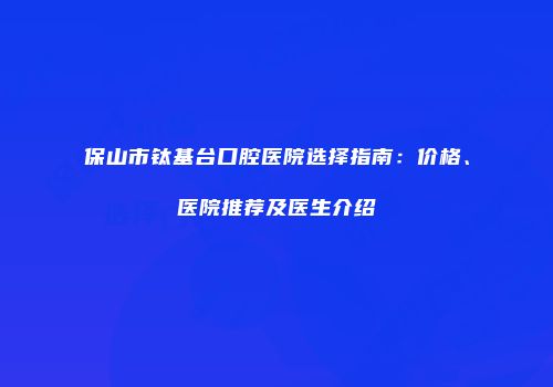 保山市钛基台口腔医院选择指南：价格、医院推荐及医生介绍