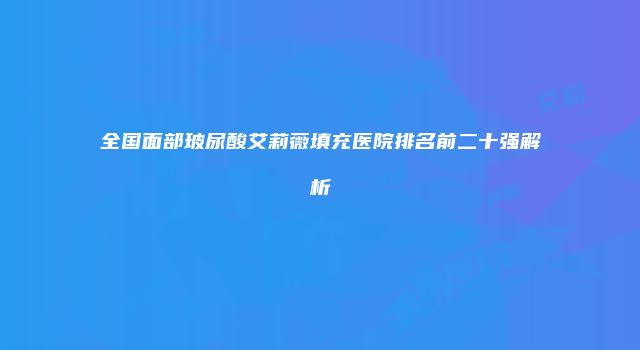 全国面部玻尿酸艾莉薇填充医院排名前二十强解析