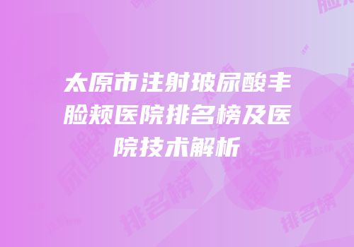 太原市注射玻尿酸丰脸颊医院排名榜及医院技术解析