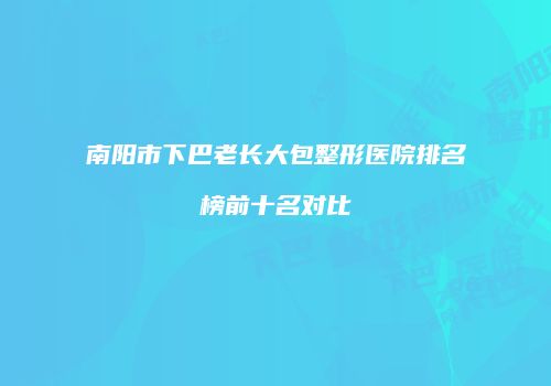 南阳市下巴老长大包整形医院排名榜前十名对比
