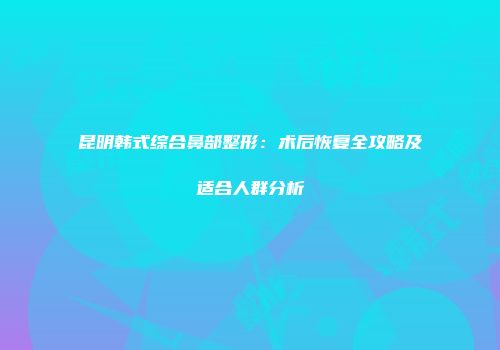 昆明韩式综合鼻部整形：术后恢复全攻略及适合人群分析