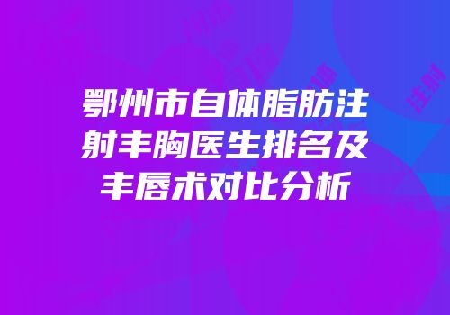 鄂州市自体脂肪注射丰胸医生排名及丰唇术对比分析