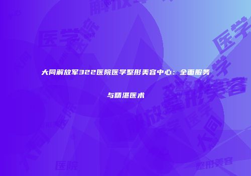 大同解放军322医院医学整形美容中心：全面服务与精湛医术