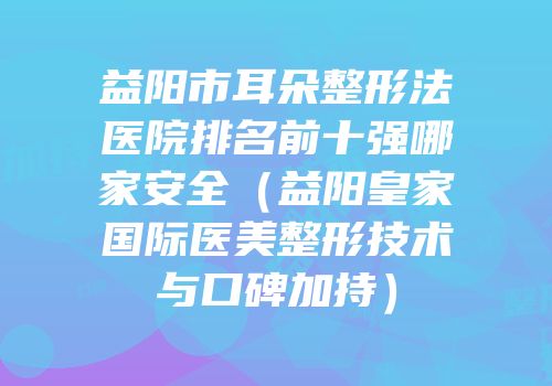益阳市耳朵整形法医院排名前十强哪家安全（益阳皇家国际医美整形技术与口碑加持）