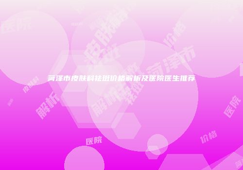 菏泽市皮肤科祛斑价格解析及医院医生推荐
