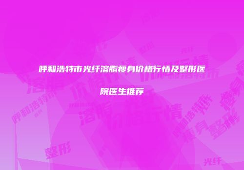 呼和浩特市光纤溶脂瘦身价格行情及整形医院医生推荐