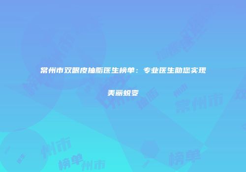 常州市双眼皮抽脂医生榜单：专业医生助您实现美丽蜕变