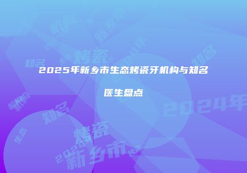 2025年新乡市生态烤瓷牙机构与知名医生盘点