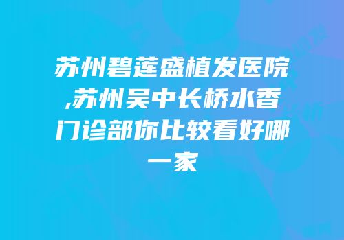 苏州碧莲盛植发医院,苏州吴中长桥水香门诊部你比较看好哪一家