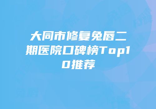 大同市修复兔唇二期医院口碑榜Top10推荐