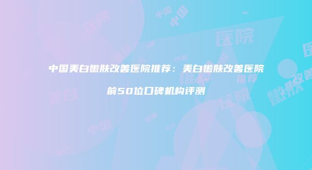 中国美白嫩肤改善医院推荐：美白嫩肤改善医院前50位口碑机构评测