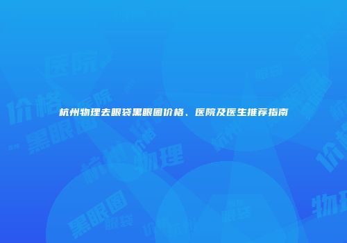 杭州物理去眼袋黑眼圈价格、医院及医生推荐指南