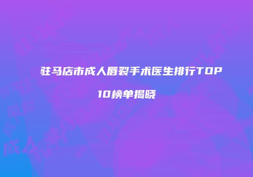 驻马店市成人唇裂手术医生排行TOP10榜单揭晓