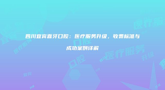 四川宜宾喜牙口腔：医疗服务升级，收费标准与成功案例详解