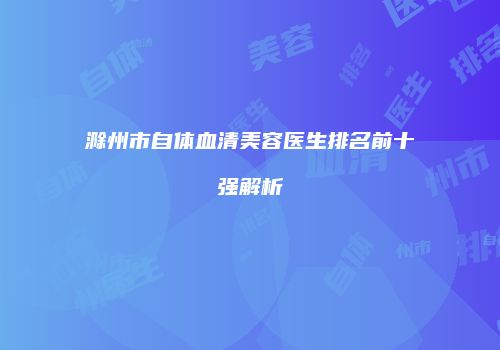 滁州市自体血清美容医生排名前十强解析