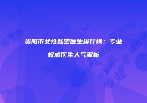 贵阳市女性私密医生排行榜：专业权威医生人气解析