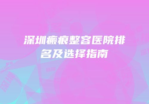 深圳瘢痕整容医院排名及选择指南