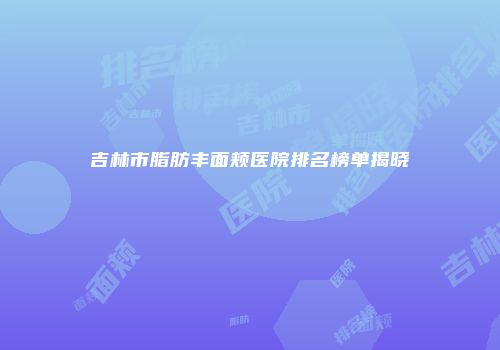 吉林市脂肪丰面颊医院排名榜单揭晓