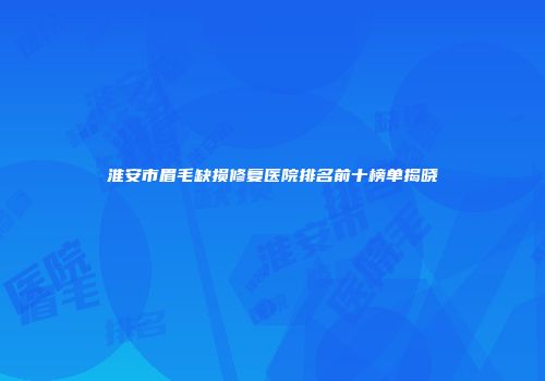 淮安市眉毛缺损修复医院排名前十榜单揭晓