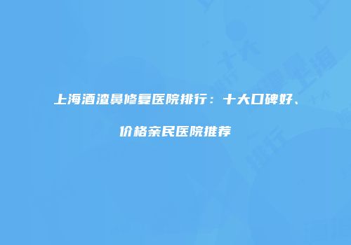 上海酒渣鼻修复医院排行：十大口碑好、价格亲民医院推荐