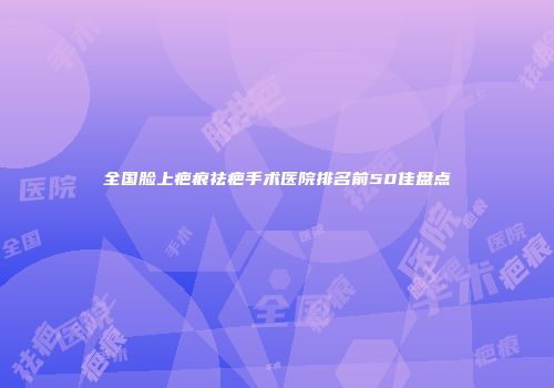 全国脸上疤痕祛疤手术医院排名前50佳盘点