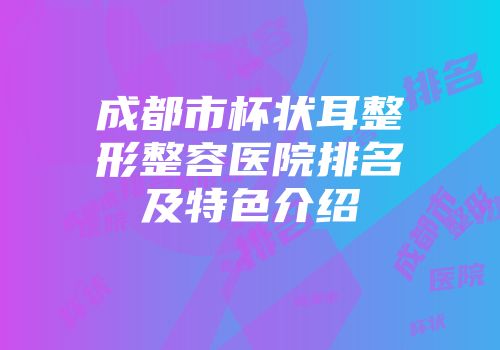 成都市杯状耳整形整容医院排名及特色介绍