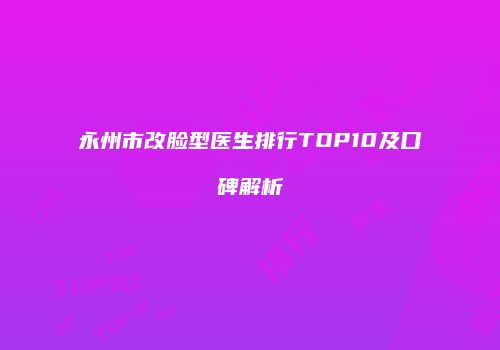永州市改脸型医生排行TOP10及口碑解析