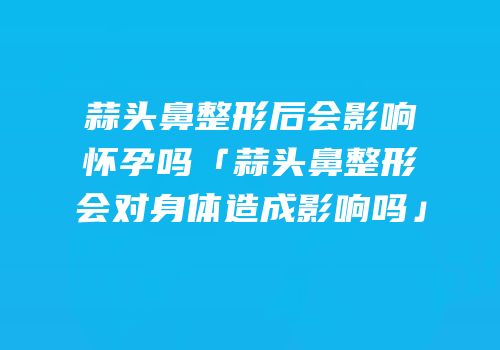 蒜头鼻整形后会影响怀孕吗「蒜头鼻整形会对身体造成影响吗」