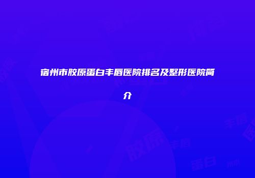 宿州市胶原蛋白丰唇医院排名及整形医院简介