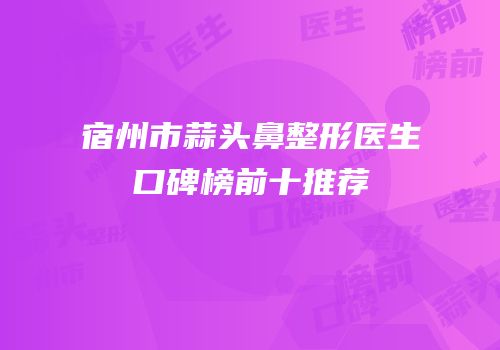 宿州市蒜头鼻整形医生口碑榜前十推荐