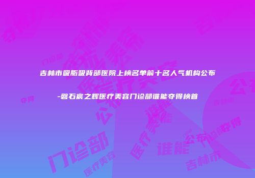 吉林市吸脂吸背部医院上榜名单前十名人气机构公布-磐石宸之辉医疗美容门诊部谁能夺得榜首