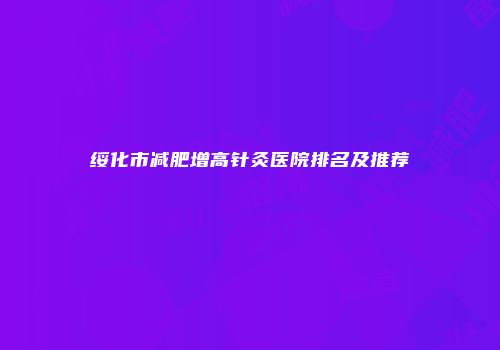 绥化市减肥增高针灸医院排名及推荐