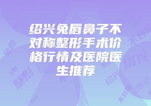 绍兴兔唇鼻子不对称整形手术价格行情及医院医生推荐