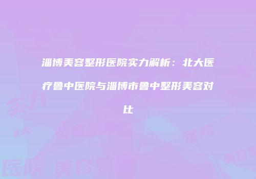 淄博美容整形医院实力解析：北大医疗鲁中医院与淄博市鲁中整形美容对比