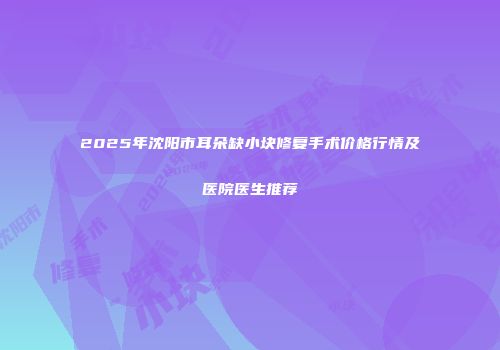 2025年沈阳市耳朵缺小块修复手术价格行情及医院医生推荐