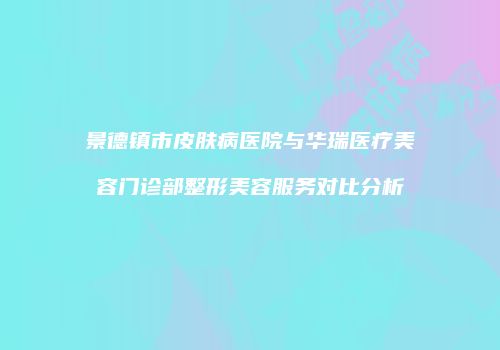 景德镇市皮肤病医院与华瑞医疗美容门诊部整形美容服务对比分析