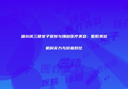 哈尔滨三精女子医院与臻韵医疗美容：整形美容机构实力与价格对比
