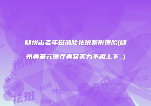 随州市老年斑消除祛斑整形医院(随州美基元医疗美容实力不相上下_)