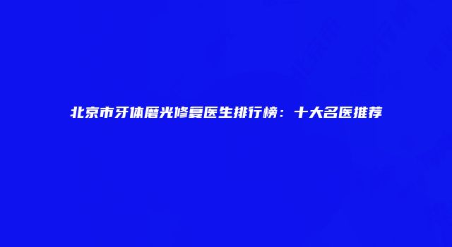 北京市牙体磨光修复医生排行榜：十大名医推荐