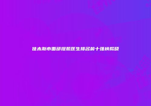 佳木斯市面部提肌医生排名前十强榜揭晓