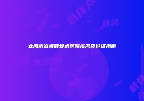 太原市脊椎截骨术医院排名及选择指南