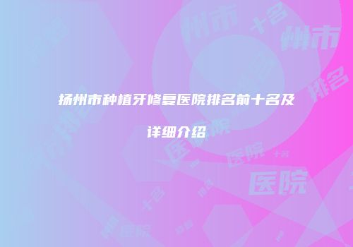 扬州市种植牙修复医院排名前十名及详细介绍