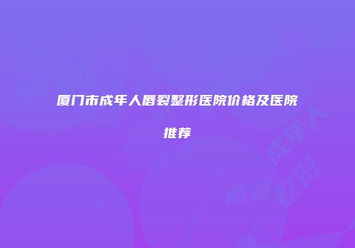 厦门市成年人唇裂整形医院价格及医院推荐