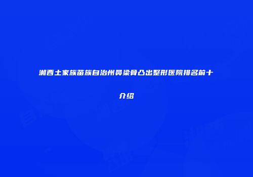 湘西土家族苗族自治州鼻梁骨凸出整形医院排名前十介绍