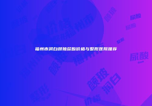 福州市润白颜玻尿酸价格与整形医院推荐