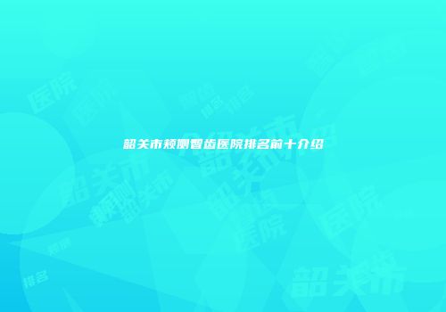 韶关市颊侧智齿医院排名前十介绍