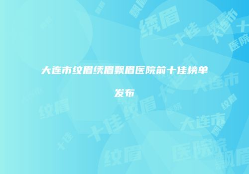 大连市纹眉绣眉飘眉医院前十佳榜单发布